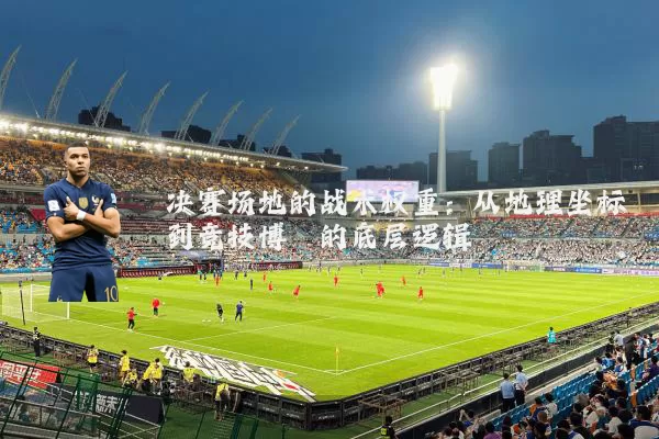 决赛场地的战术权重:从地理坐标到竞技博弈的底层逻辑